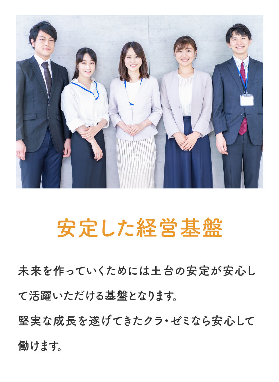 「安定した経営基盤」未来を作っていくためには土台の安定が安心して活躍いただける基盤となります。堅実な成長を遂げてきたクラゼミなら安心して働けます。