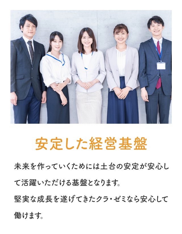 「安定した経営基盤」未来を作っていくためには土台の安定が安心して活躍いただける基盤となります。堅実な成長を遂げてきたクラゼミなら安心して働けます。