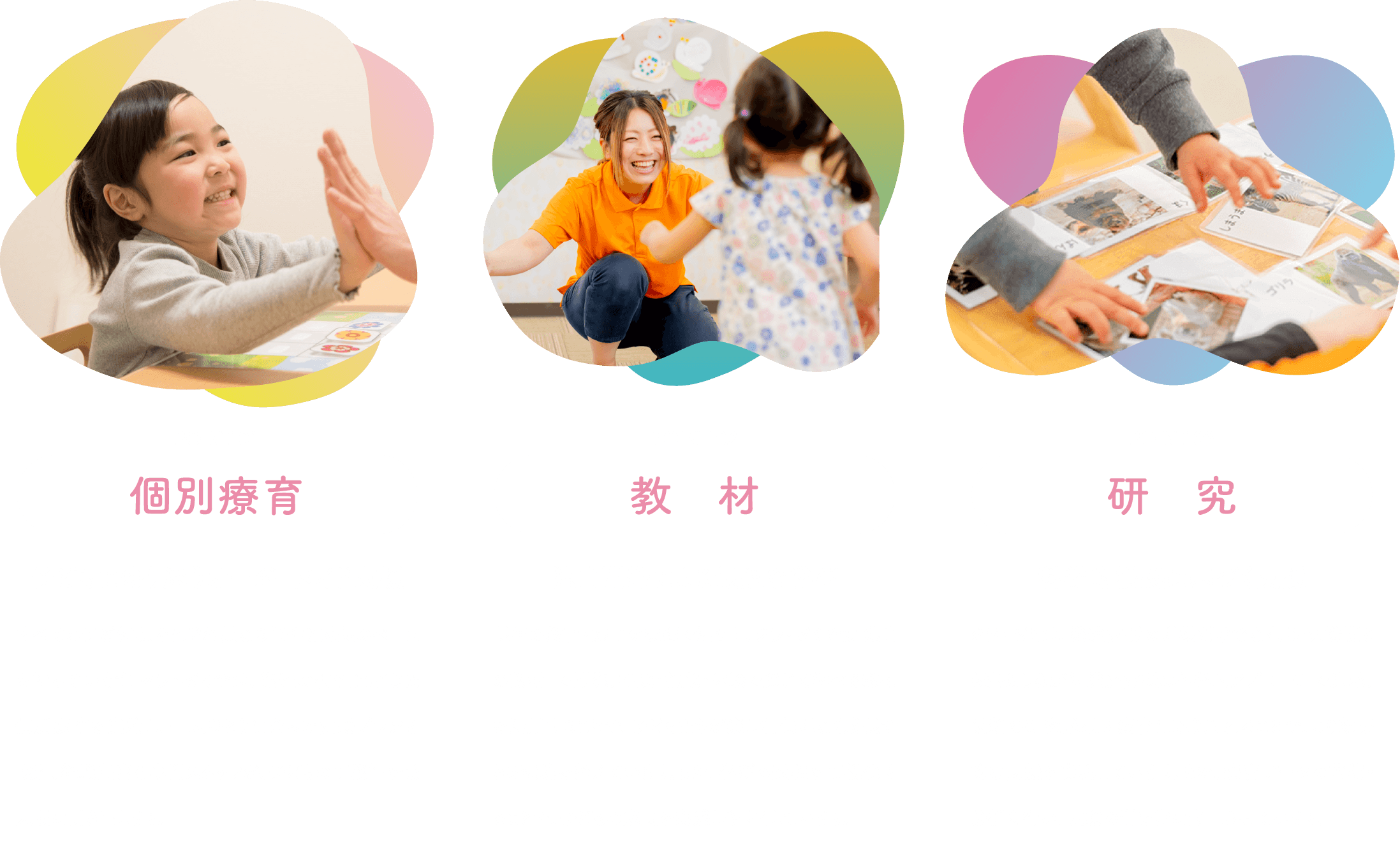 個別療育「子どもに寄り添うオーダーメイド支援」すべての子どもは、それぞれ異なる個性と成長のペースを持っています。クラ・ゼミでは、発達の特性に応じた 個別療育を実施し、一人ひとりに合った支援プランを設計。経験豊富な専門スタッフが、子どもの可能性を最大限に引き出します。/教材「独自開発による最適な学び」長年の教育・療育の実績を活かし、クラ・ゼミでは 独自の教材 を開発。視覚・触覚・体験を通じて学べる教材を活用することで、子どもたちが楽しく、無理なく成長できる環境を整えています。また、学びの過程を可視化することで、子どもの成長を実感しやすくしています。/研究「科学的根拠に基づく支援」クラ・ゼミは、発達支援の現場だけでなく、研究機関とも連携しながら 発達支援の科学的アプローチ を追求。最新の研究成果を療育に取り入れることで、より効果的な支援を実現しています。また、療育データの蓄積・分析を行い、支援の質を常に向上させています。